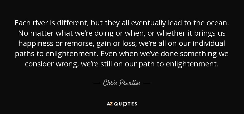 Each river is different, but they all eventually lead to the ocean. No matter what we’re doing or when, or whether it brings us happiness or remorse, gain or loss, we’re all on our individual paths to enlightenment. Even when we’ve done something we consider wrong, we’re still on our path to enlightenment. - Chris Prentiss