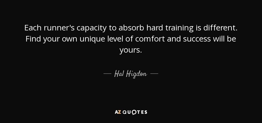 Each runner's capacity to absorb hard training is different. Find your own unique level of comfort and success will be yours. - Hal Higdon
