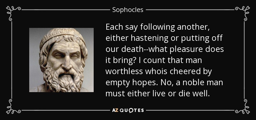 Each say following another, either hastening or putting off our death--what pleasure does it bring? I count that man worthless whois cheered by empty hopes. No, a noble man must either live or die well. - Sophocles