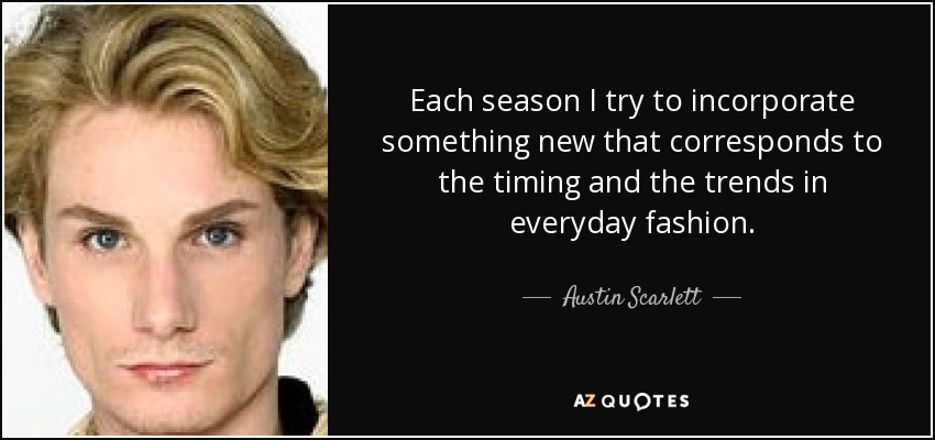 Each season I try to incorporate something new that corresponds to the timing and the trends in everyday fashion. - Austin Scarlett
