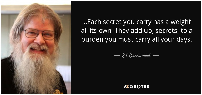 ...Each secret you carry has a weight all its own. They add up, secrets, to a burden you must carry all your days. - Ed Greenwood