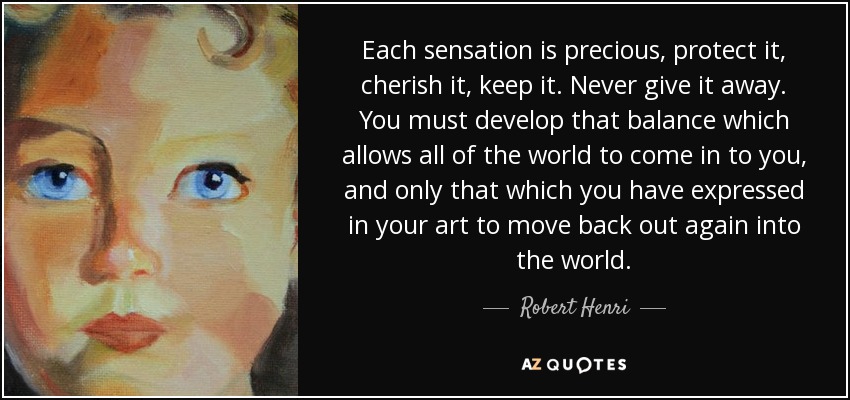 Each sensation is precious, protect it, cherish it, keep it. Never give it away. You must develop that balance which allows all of the world to come in to you, and only that which you have expressed in your art to move back out again into the world. - Robert Henri