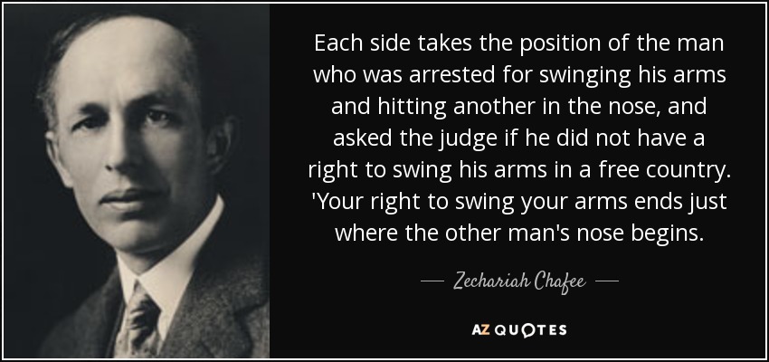 Each side takes the position of the man who was arrested for swinging his arms and hitting another in the nose, and asked the judge if he did not have a right to swing his arms in a free country. 'Your right to swing your arms ends just where the other man's nose begins. - Zechariah Chafee