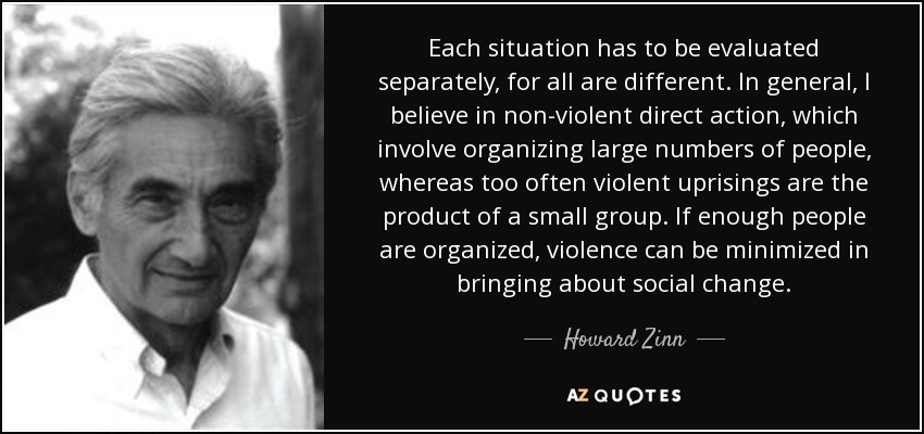 Each situation has to be evaluated separately, for all are different. In general, I believe in non-violent direct action, which involve organizing large numbers of people, whereas too often violent uprisings are the product of a small group. If enough people are organized, violence can be minimized in bringing about social change. - Howard Zinn