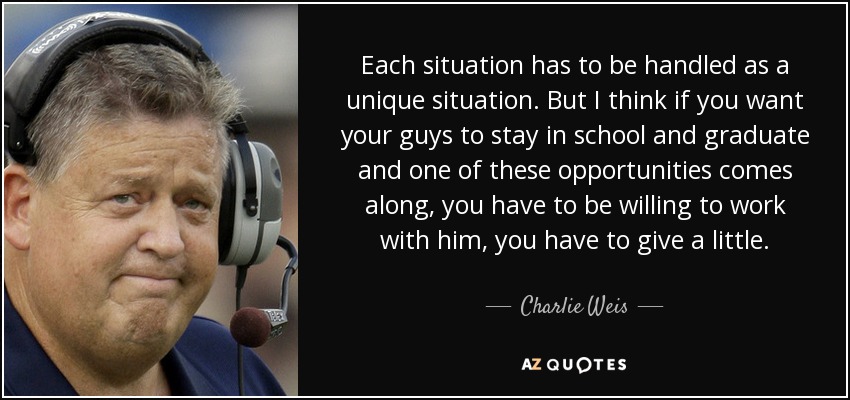 Each situation has to be handled as a unique situation. But I think if you want your guys to stay in school and graduate and one of these opportunities comes along, you have to be willing to work with him, you have to give a little. - Charlie Weis