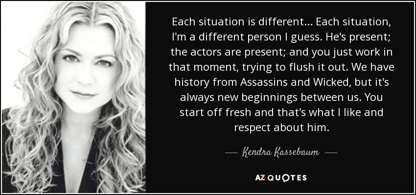 Each situation is different... Each situation, I'm a different person I guess. He's present; the actors are present; and you just work in that moment, trying to flush it out. We have history from Assassins and Wicked, but it's always new beginnings between us. You start off fresh and that's what I like and respect about him. - Kendra Kassebaum