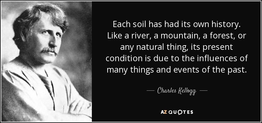 Each soil has had its own history. Like a river, a mountain, a forest, or any natural thing, its present condition is due to the influences of many things and events of the past. - Charles Kellogg