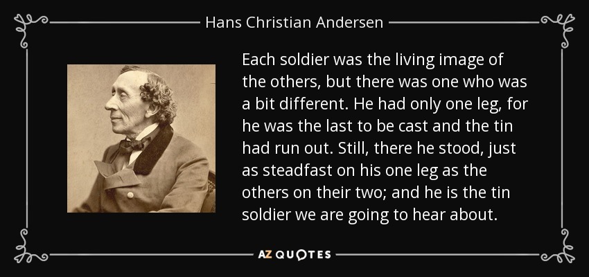 Each soldier was the living image of the others, but there was one who was a bit different. He had only one leg, for he was the last to be cast and the tin had run out. Still, there he stood, just as steadfast on his one leg as the others on their two; and he is the tin soldier we are going to hear about. - Hans Christian Andersen