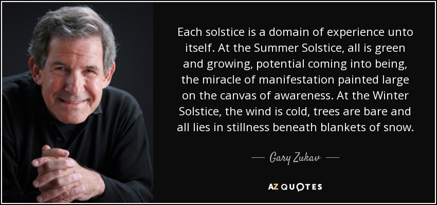 Each solstice is a domain of experience unto itself. At the Summer Solstice, all is green and growing, potential coming into being, the miracle of manifestation painted large on the canvas of awareness. At the Winter Solstice, the wind is cold, trees are bare and all lies in stillness beneath blankets of snow. - Gary Zukav