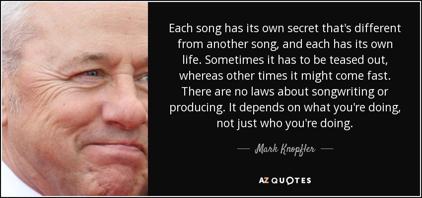 Each song has its own secret that's different from another song, and each has its own life. Sometimes it has to be teased out, whereas other times it might come fast. There are no laws about songwriting or producing. It depends on what you're doing, not just who you're doing. - Mark Knopfler