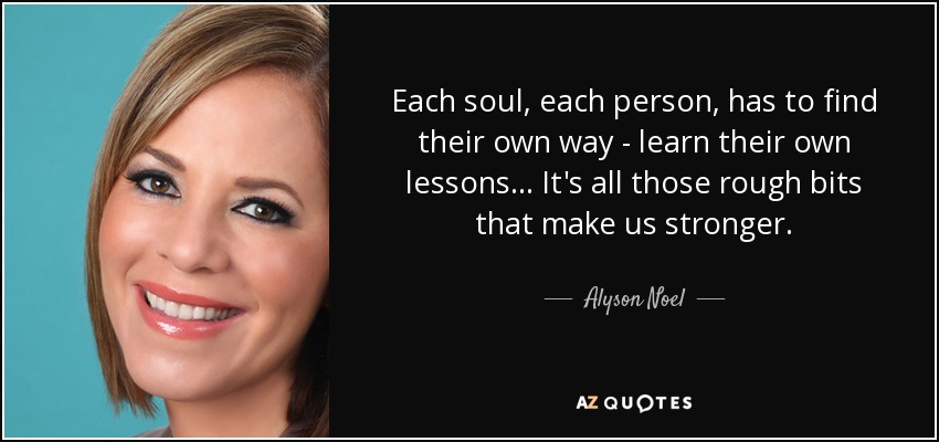 Each soul, each person, has to find their own way - learn their own lessons ... It's all those rough bits that make us stronger. - Alyson Noel