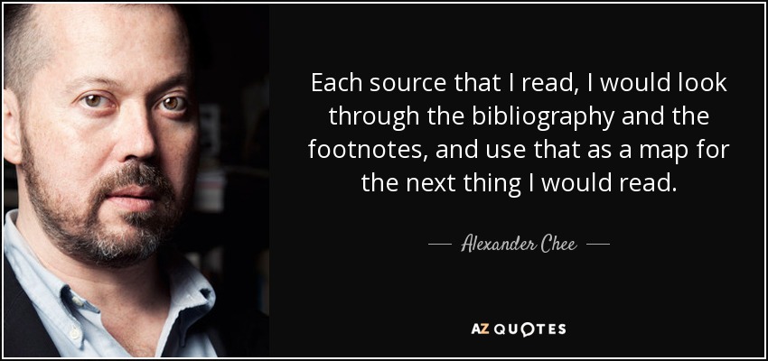 Each source that I read, I would look through the bibliography and the footnotes, and use that as a map for the next thing I would read. - Alexander Chee