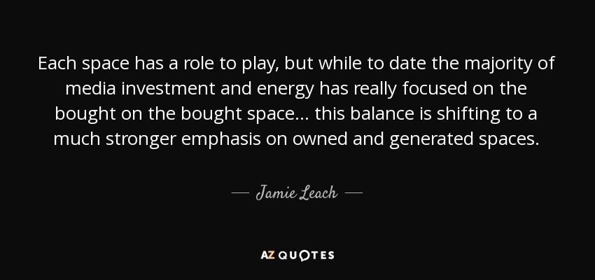 Each space has a role to play, but while to date the majority of media investment and energy has really focused on the bought on the bought space ... this balance is shifting to a much stronger emphasis on owned and generated spaces. - Jamie Leach