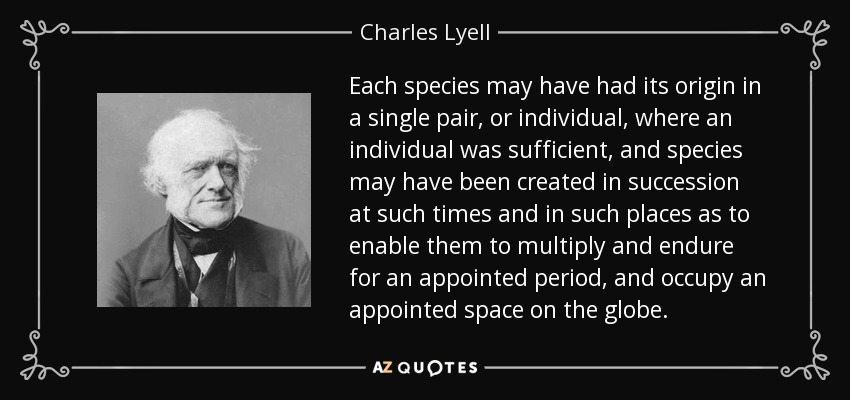 Each species may have had its origin in a single pair, or individual, where an individual was sufficient, and species may have been created in succession at such times and in such places as to enable them to multiply and endure for an appointed period, and occupy an appointed space on the globe. - Charles Lyell