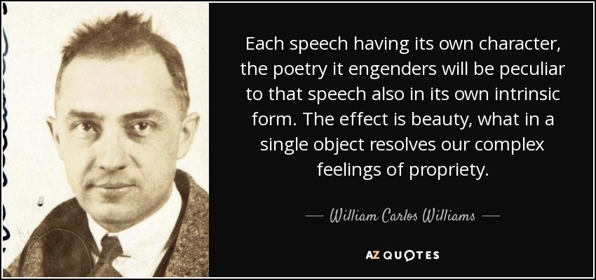 Each speech having its own character, the poetry it engenders will be peculiar to that speech also in its own intrinsic form. The effect is beauty, what in a single object resolves our complex feelings of propriety. - William Carlos Williams