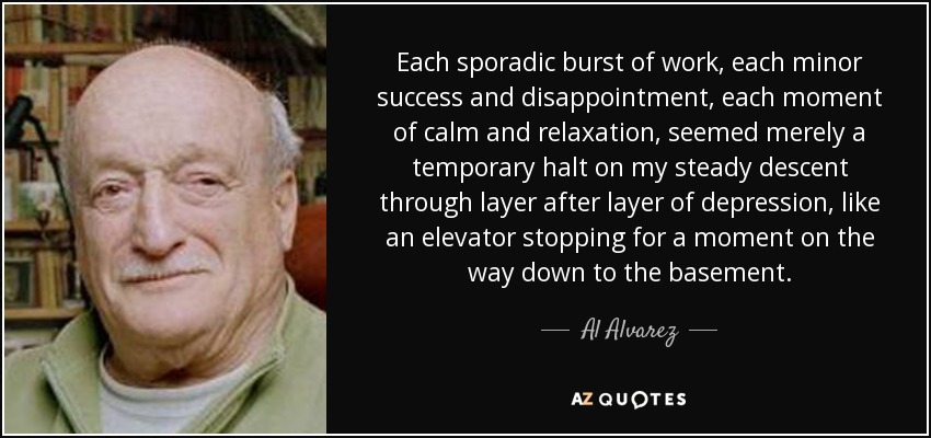 Each sporadic burst of work, each minor success and disappointment, each moment of calm and relaxation, seemed merely a temporary halt on my steady descent through layer after layer of depression, like an elevator stopping for a moment on the way down to the basement. - Al Alvarez