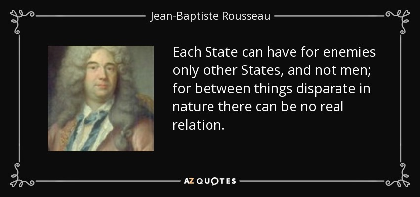 Each State can have for enemies only other States, and not men; for between things disparate in nature there can be no real relation. - Jean-Baptiste Rousseau
