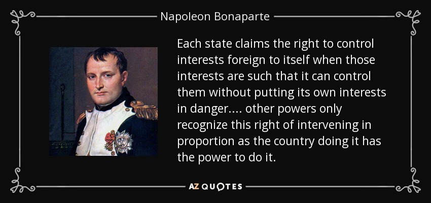Each state claims the right to control interests foreign to itself when those interests are such that it can control them without putting its own interests in danger. ... other powers only recognize this right of intervening in proportion as the country doing it has the power to do it. - Napoleon Bonaparte