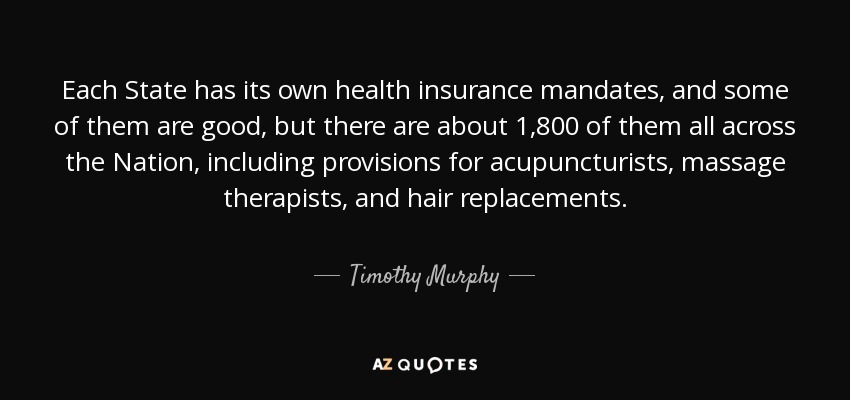 Each State has its own health insurance mandates, and some of them are good, but there are about 1,800 of them all across the Nation, including provisions for acupuncturists, massage therapists, and hair replacements. - Timothy Murphy