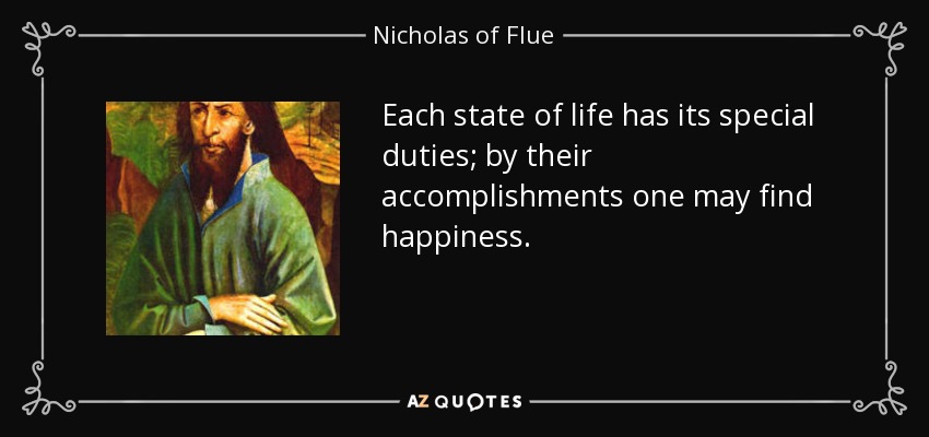 Each state of life has its special duties; by their accomplishments one may find happiness. - Nicholas of Flue