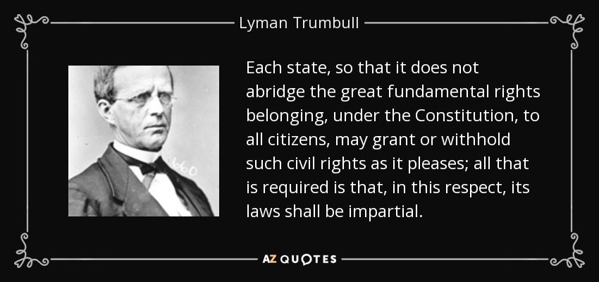 Each state, so that it does not abridge the great fundamental rights belonging, under the Constitution, to all citizens, may grant or withhold such civil rights as it pleases; all that is required is that, in this respect, its laws shall be impartial. - Lyman Trumbull