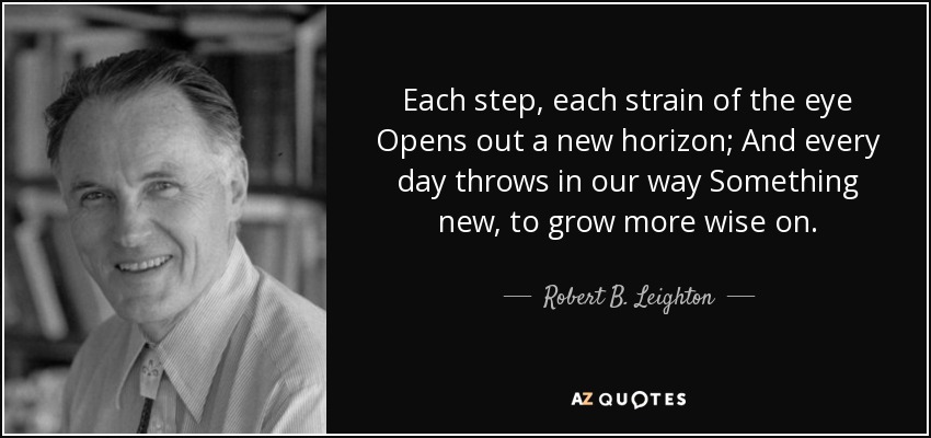 Each step, each strain of the eye Opens out a new horizon; And every day throws in our way Something new, to grow more wise on. - Robert B. Leighton