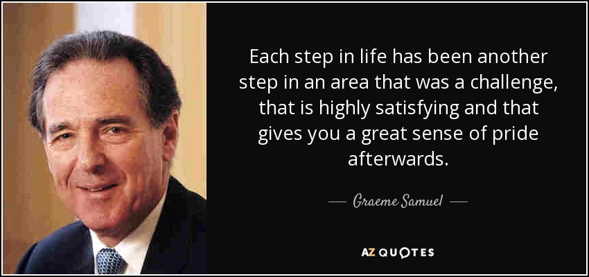 Each step in life has been another step in an area that was a challenge, that is highly satisfying and that gives you a great sense of pride afterwards. - Graeme Samuel