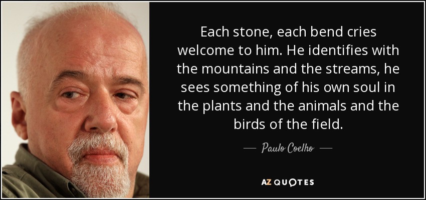 Each stone, each bend cries welcome to him. He identifies with the mountains and the streams, he sees something of his own soul in the plants and the animals and the birds of the field. - Paulo Coelho