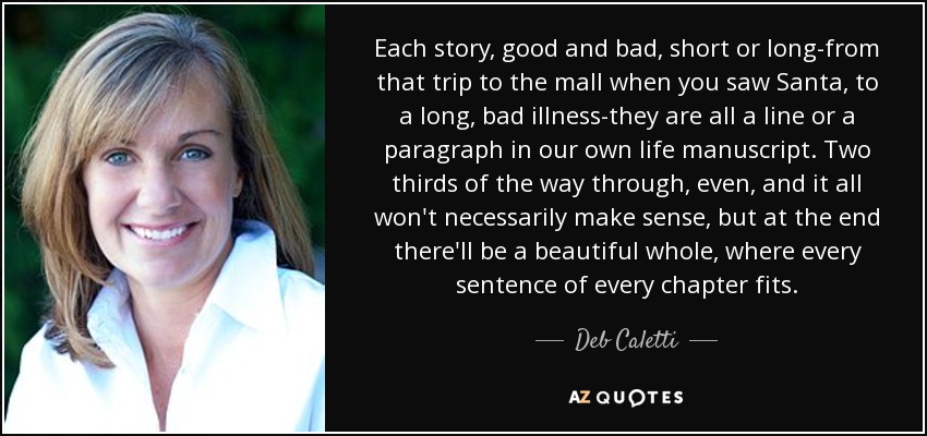 Each story, good and bad, short or long-from that trip to the mall when you saw Santa, to a long, bad illness-they are all a line or a paragraph in our own life manuscript. Two thirds of the way through, even, and it all won't necessarily make sense, but at the end there'll be a beautiful whole, where every sentence of every chapter fits. - Deb Caletti