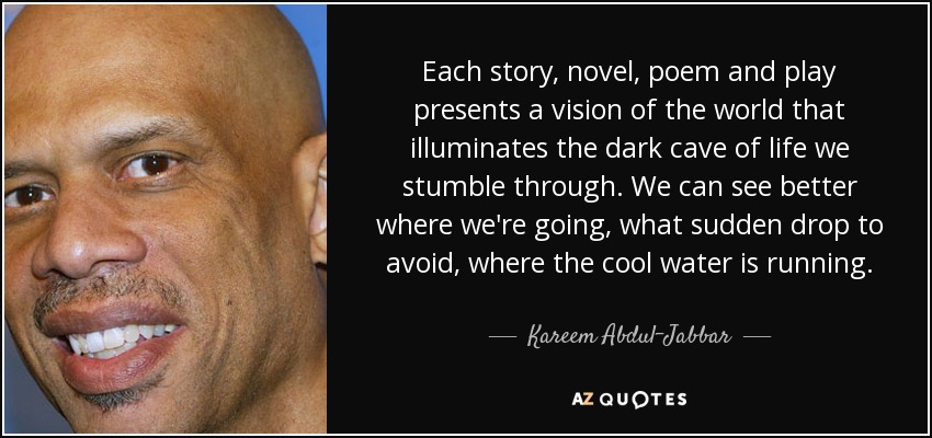 Each story, novel, poem and play presents a vision of the world that illuminates the dark cave of life we stumble through. We can see better where we're going, what sudden drop to avoid, where the cool water is running. - Kareem Abdul-Jabbar