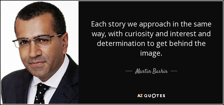 Each story we approach in the same way, with curiosity and interest and determination to get behind the image. - Martin Bashir