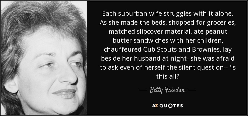 Each suburban wife struggles with it alone. As she made the beds, shopped for groceries, matched slipcover material, ate peanut butter sandwiches with her children, chauffeured Cub Scouts and Brownies, lay beside her husband at night- she was afraid to ask even of herself the silent question-- 'Is this all? - Betty Friedan