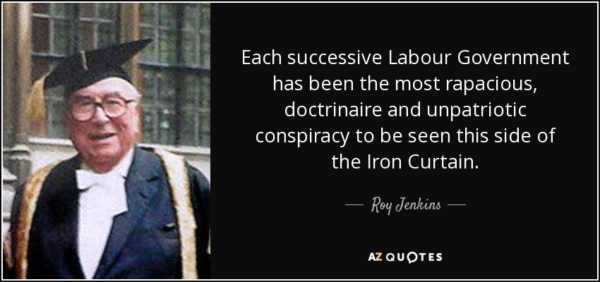 Each successive Labour Government has been the most rapacious, doctrinaire and unpatriotic conspiracy to be seen this side of the Iron Curtain. - Roy Jenkins