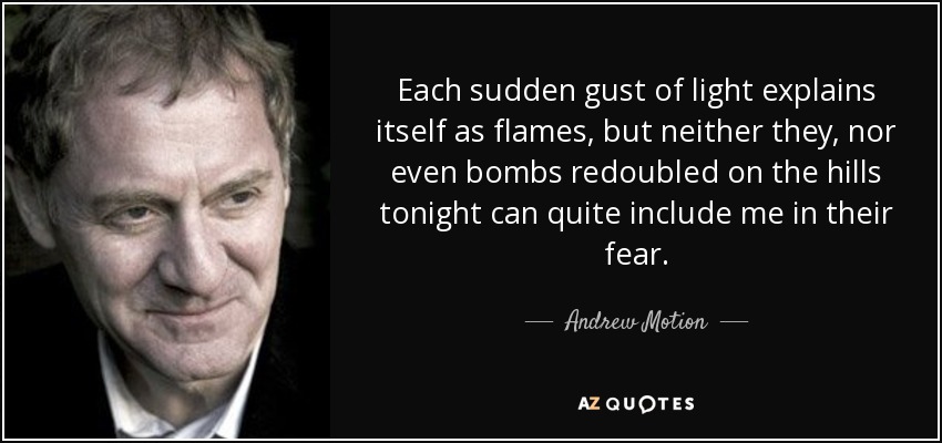 Each sudden gust of light explains itself as flames, but neither they, nor even bombs redoubled on the hills tonight can quite include me in their fear. - Andrew Motion