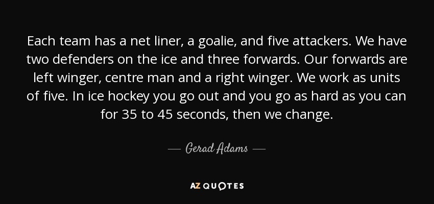 Each team has a net liner, a goalie, and five attackers. We have two defenders on the ice and three forwards. Our forwards are left winger, centre man and a right winger. We work as units of five. In ice hockey you go out and you go as hard as you can for 35 to 45 seconds, then we change. - Gerad Adams