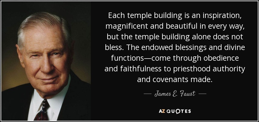 Each temple building is an inspiration, magnificent and beautiful in every way, but the temple building alone does not bless. The endowed blessings and divine functions—come through obedience and faithfulness to priesthood authority and covenants made. - James E. Faust