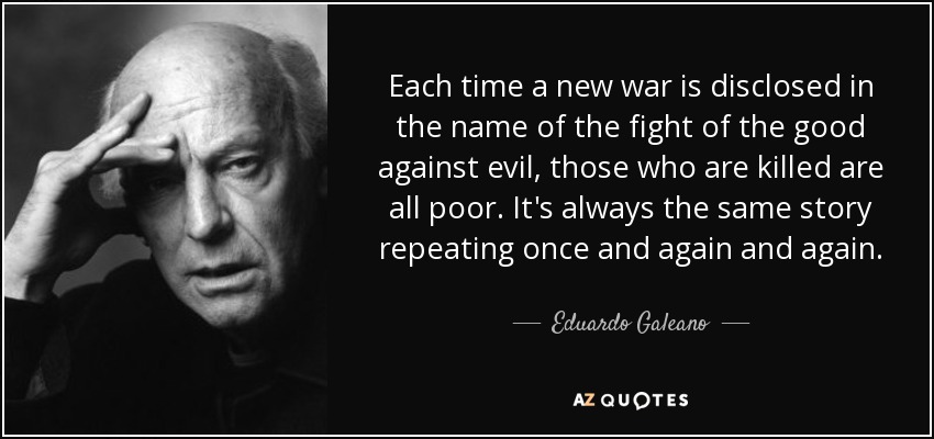 Each time a new war is disclosed in the name of the fight of the good against evil, those who are killed are all poor. It's always the same story repeating once and again and again. - Eduardo Galeano