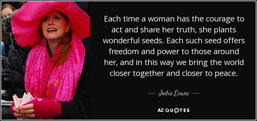Each time a woman has the courage to act and share her truth, she plants wonderful seeds. Each such seed offers freedom and power to those around her, and in this way we bring the world closer together and closer to peace. - Jodie Evans
