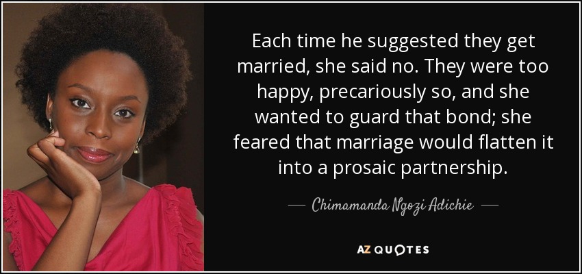 Each time he suggested they get married, she said no. They were too happy, precariously so, and she wanted to guard that bond; she feared that marriage would flatten it into a prosaic partnership. - Chimamanda Ngozi Adichie