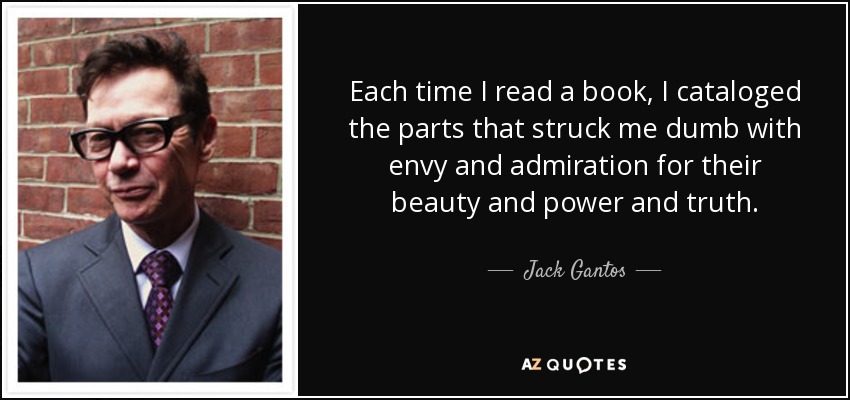 Each time I read a book, I cataloged the parts that struck me dumb with envy and admiration for their beauty and power and truth. - Jack Gantos