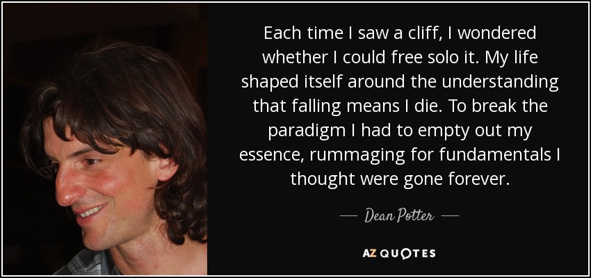 Each time I saw a cliff, I wondered whether I could free solo it. My life shaped itself around the understanding that falling means I die. To break the paradigm I had to empty out my essence, rummaging for fundamentals I thought were gone forever. - Dean Potter