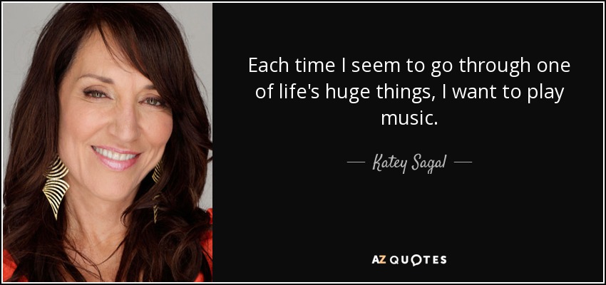 Each time I seem to go through one of life's huge things, I want to play music. - Katey Sagal