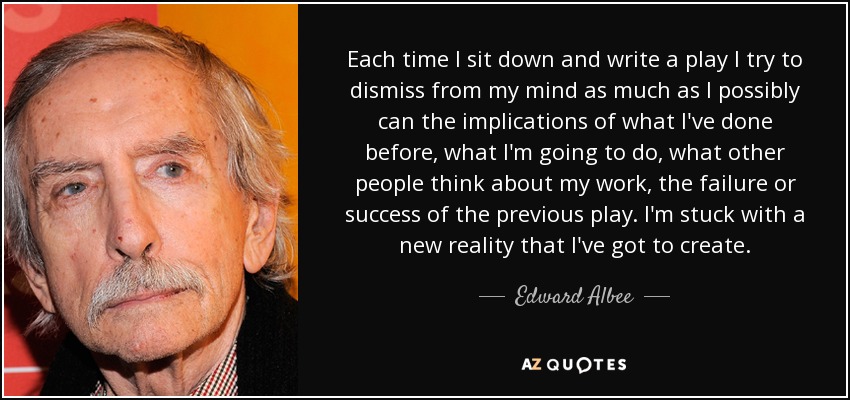 Each time I sit down and write a play I try to dismiss from my mind as much as I possibly can the implications of what I've done before, what I'm going to do, what other people think about my work, the failure or success of the previous play. I'm stuck with a new reality that I've got to create. - Edward Albee