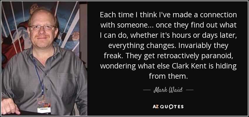 Each time I think I've made a connection with someone... once they find out what I can do, whether it's hours or days later, everything changes. Invariably they freak. They get retroactively paranoid, wondering what else Clark Kent is hiding from them. - Mark Waid