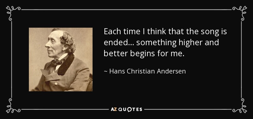 Each time I think that the song is ended ... something higher and better begins for me. - Hans Christian Andersen
