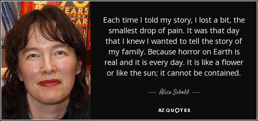 Each time I told my story, I lost a bit, the smallest drop of pain. It was that day that I knew I wanted to tell the story of my family. Because horror on Earth is real and it is every day. It is like a flower or like the sun; it cannot be contained. - Alice Sebold