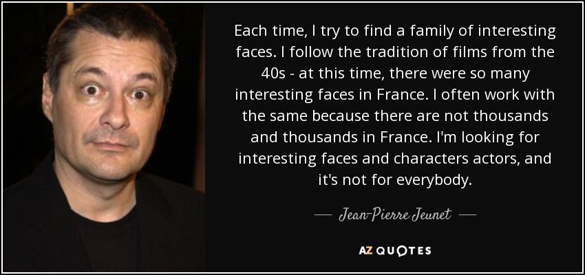 Each time, I try to find a family of interesting faces. I follow the tradition of films from the 40s - at this time, there were so many interesting faces in France. I often work with the same because there are not thousands and thousands in France. I'm looking for interesting faces and characters actors, and it's not for everybody. - Jean-Pierre Jeunet