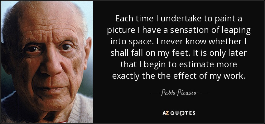Each time I undertake to paint a picture I have a sensation of leaping into space. I never know whether I shall fall on my feet. It is only later that I begin to estimate more exactly the the effect of my work. - Pablo Picasso
