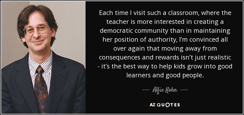 Each time I visit such a classroom, where the teacher is more interested in creating a democratic community than in maintaining her position of authority, I’m convinced all over again that moving away from consequences and rewards isn’t just realistic - it’s the best way to help kids grow into good learners and good people. - Alfie Kohn