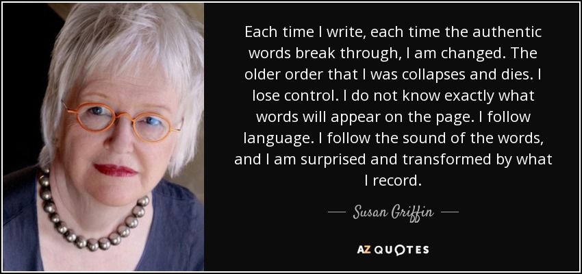 Each time I write, each time the authentic words break through, I am changed. The older order that I was collapses and dies. I lose control. I do not know exactly what words will appear on the page. I follow language. I follow the sound of the words, and I am surprised and transformed by what I record. - Susan Griffin